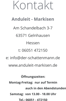 Kontakt Anduleit - Markisen  Am Schandelbach 3-7 63571 Gelnhausen Hessen t: 06051 472150 e: info@der-schattenmann.de www.anduleit-markisen.de   Öffnungszeiten: Montag-Freitag:  nur auf Termin                                  auch in den Abendstunden Samstag:  von 13.00 - 18.00 Uhr Tel.: 06051 - 472150